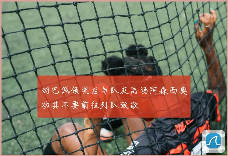 姆巴佩领奖后与队友离场阿森西奥劝其不要前往列队致敬