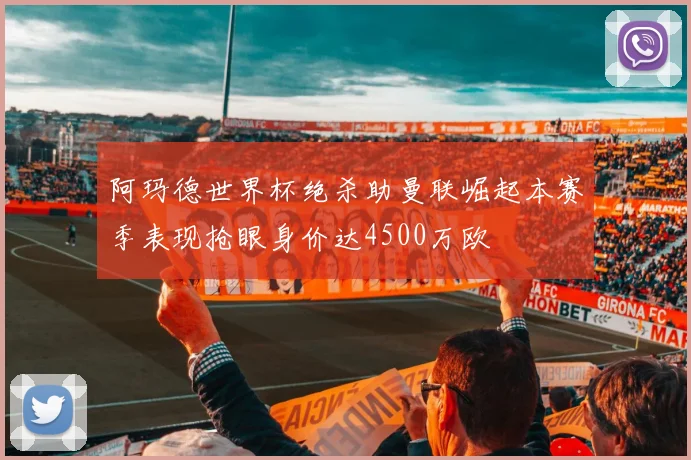 阿玛德世界杯绝杀助曼联崛起本赛季表现抢眼身价达4500万欧
