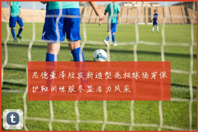 尼德豪泽短发新造型亮相球场穿保护靴训练服尽显活力风采