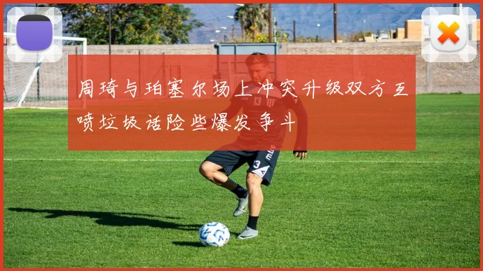 周琦与珀塞尔场上冲突升级双方互喷垃圾话险些爆发争斗
