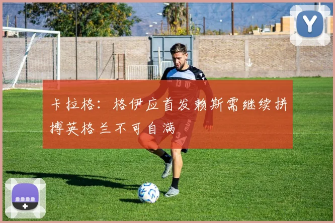 卡拉格：格伊应首发赖斯需继续拼搏英格兰不可自满