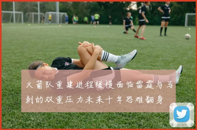 火箭队重建进程缓慢面临雷霆与马刺的双重压力未来十年恐难翻身
