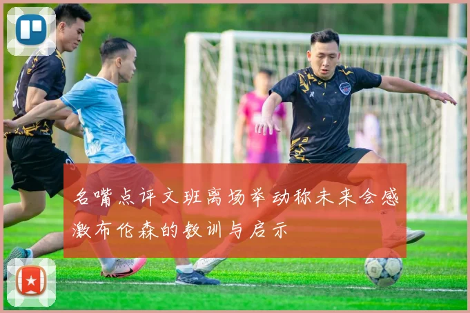 名嘴点评文班离场举动称未来会感激布伦森的教训与启示