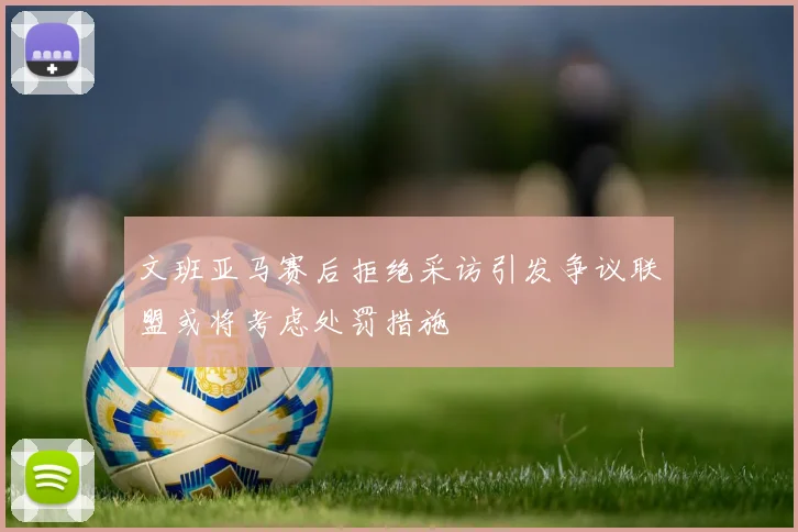 文班亚马赛后拒绝采访引发争议联盟或将考虑处罚措施