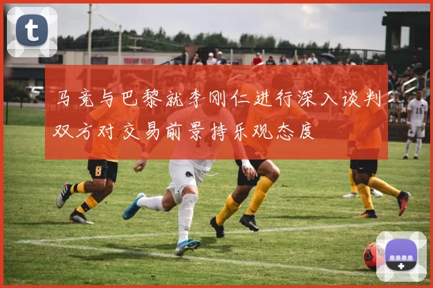 马竞与巴黎就李刚仁进行深入谈判双方对交易前景持乐观态度