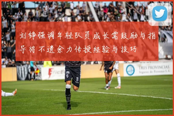 刘铮强调年轻队员成长需鼓励与指导将不遗余力传授经验与技巧