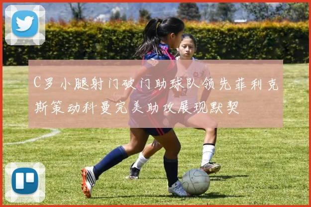 C罗小腿射门破门助球队领先菲利克斯策动科曼完美助攻展现默契