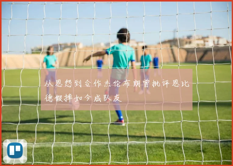 从恩怨到合作杰伦布朗曾批评恩比德假摔如今成队友