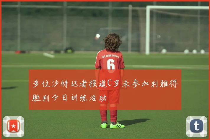 多位沙特记者报道C罗未参加利雅得胜利今日训练活动