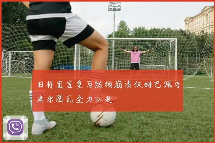 旧将直言皇马防线崩溃仅姆巴佩与库尔图瓦全力以赴