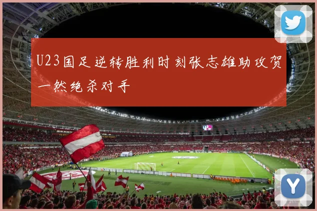 U23国足逆转胜利时刻张志雄助攻贺一然绝杀对手