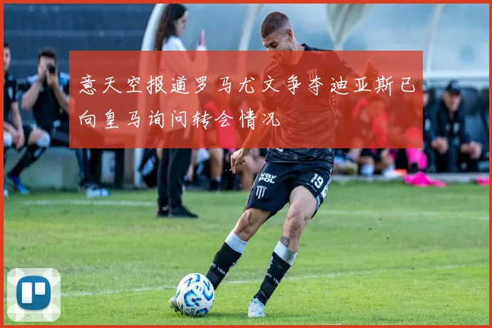 意天空报道罗马尤文争夺迪亚斯已向皇马询问转会情况
