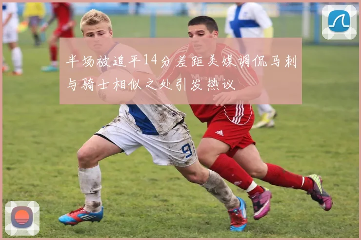 半场被追平14分差距美媒调侃马刺与骑士相似之处引发热议