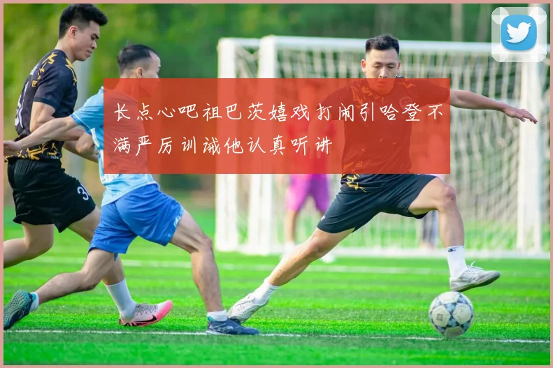 长点心吧祖巴茨嬉戏打闹引哈登不满严厉训诫他认真听讲
