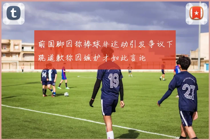前国脚因称棒球非运动引发争议下跪道歉称因嫉妒才如此言论