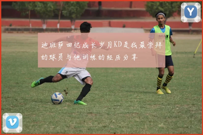 迪班萨回忆成长岁月KD是我最崇拜的球员与他训练的经历分享