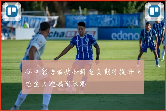 谷口彰悟感受如释重负期待提升状态全力迎战淘汰赛