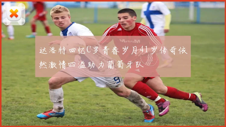 达洛特回忆C罗青春岁月41岁传奇依然激情四溢助力葡萄牙队