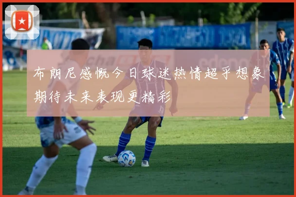 布朗尼感慨今日球迷热情超乎想象期待未来表现更精彩
