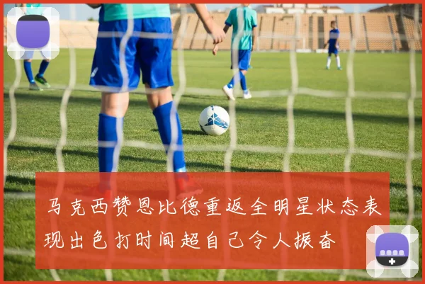 马克西赞恩比德重返全明星状态表现出色打时间超自己令人振奋