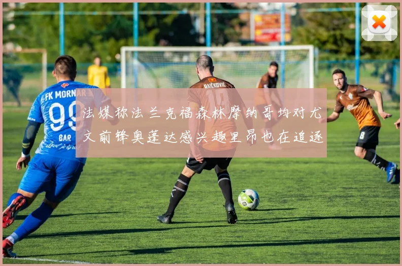 法媒称法兰克福森林摩纳哥均对尤文前锋奥蓬达感兴趣里昂也在追逐他