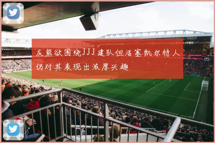 灰熊欲围绕JJJ建队但活塞凯尔特人仍对其表现出浓厚兴趣