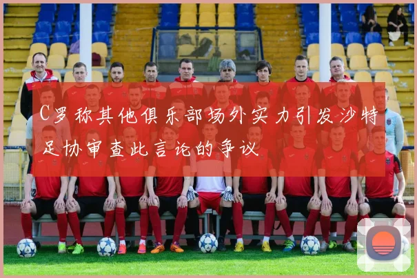 C罗称其他俱乐部场外实力引发沙特足协审查此言论的争议