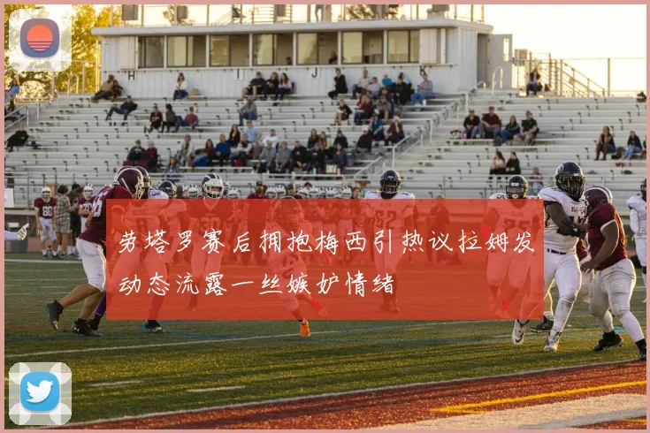劳塔罗赛后拥抱梅西引热议拉姆发动态流露一丝嫉妒情绪