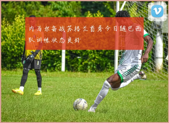 内马尔备战苏格兰首秀今日随巴西队训练状态良好