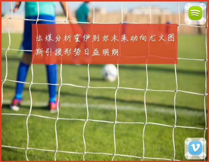法媒分析霍伊别尔未来动向尤文图斯引援形势日益明朗