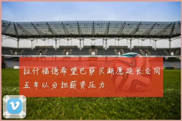 拉什福德希望巴萨买断愿延长合同五年以分担薪资压力